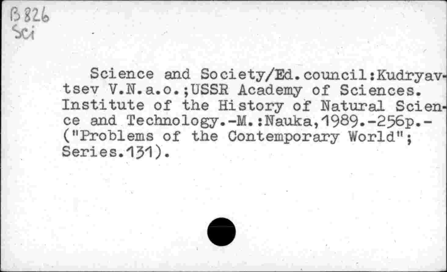 ﻿Science and So ciety/Ed. council: Kudryavtsev V.N.a.o.;USSR Academy of Sciences. Institute of the History of Natural Science and Technology.-M. sNauka,'1989.-256p.-("Problems of the Contemporary World";
Series.‘IJ'I).